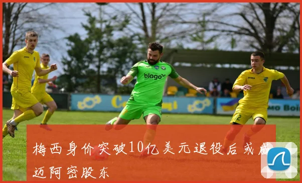 梅西身价突破10亿美元退役后或成迈阿密股东