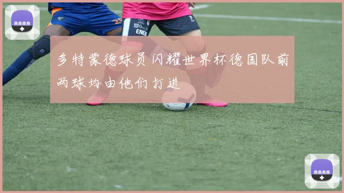 多特蒙德球员闪耀世界杯德国队前两球均由他们打进