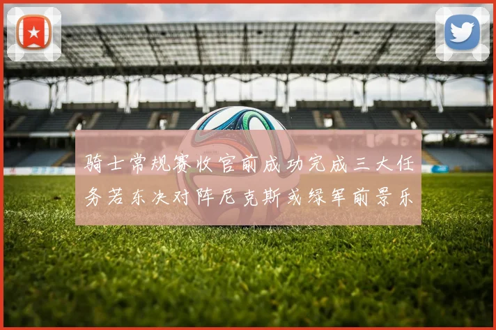 骑士常规赛收官前成功完成三大任务若东决对阵尼克斯或绿军前景乐观