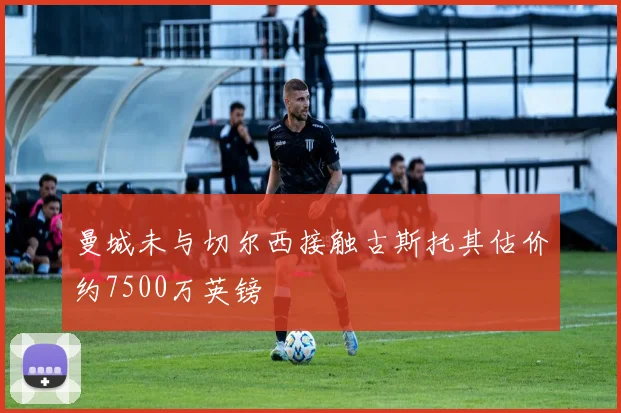 曼城未与切尔西接触古斯托其估价约7500万英镑