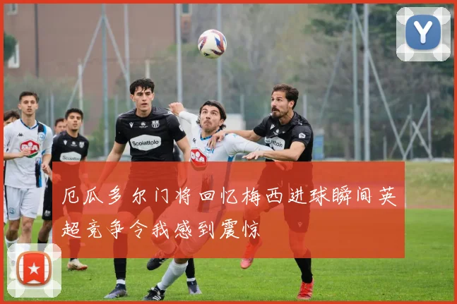 厄瓜多尔门将回忆梅西进球瞬间英超竞争令我感到震惊