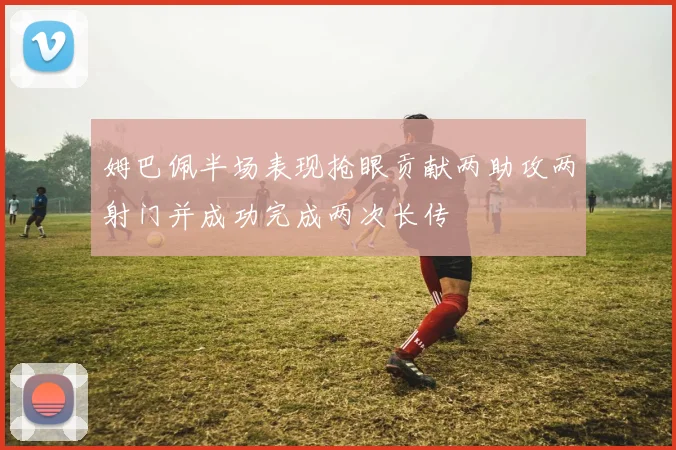 姆巴佩半场表现抢眼贡献两助攻两射门并成功完成两次长传