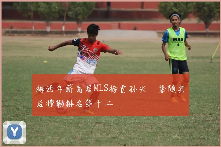 梅西年薪高居MLS榜首孙兴慜紧随其后穆勒排名第十二
