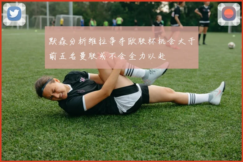 默森分析维拉争夺欧联杯机会大于前五名曼联或不会全力以赴