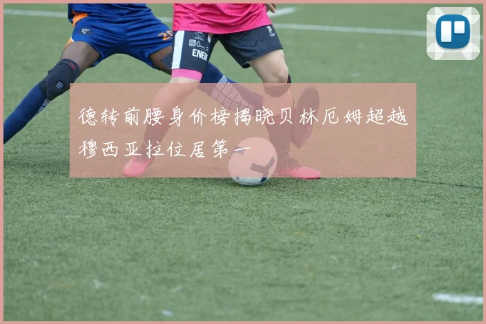 德转前腰身价榜揭晓贝林厄姆超越穆西亚拉位居第一