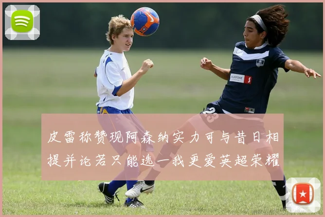 皮雷称赞现阿森纳实力可与昔日相提并论若只能选一我更爱英超荣耀