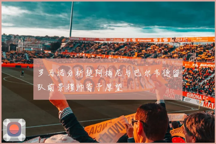 罗马诺分析楚阿梅尼与巴尔韦德留队前景穆帅寄予厚望