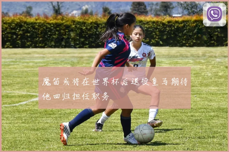 魔笛或将在世界杯后退役皇马期待他回归担任职务