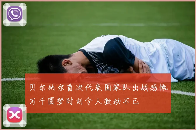 贝尔纳尔首次代表国家队出战感慨万千圆梦时刻令人激动不已