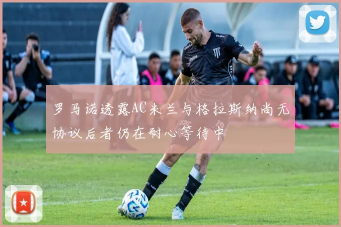 罗马诺透露AC米兰与格拉斯纳尚无协议后者仍在耐心等待中