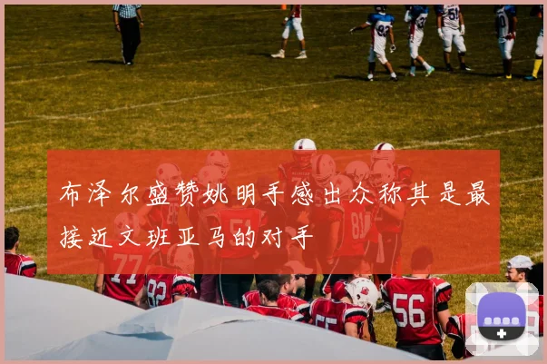 布泽尔盛赞姚明手感出众称其是最接近文班亚马的对手