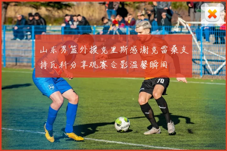 山东男篮外援克里斯感谢克雷桑支持瓦科分享观赛合影温馨瞬间