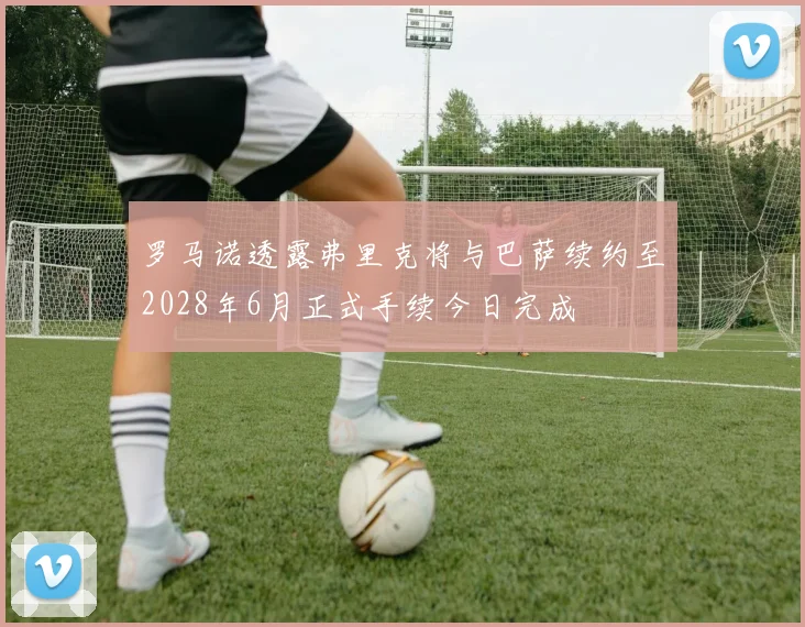 罗马诺透露弗里克将与巴萨续约至2028年6月正式手续今日完成