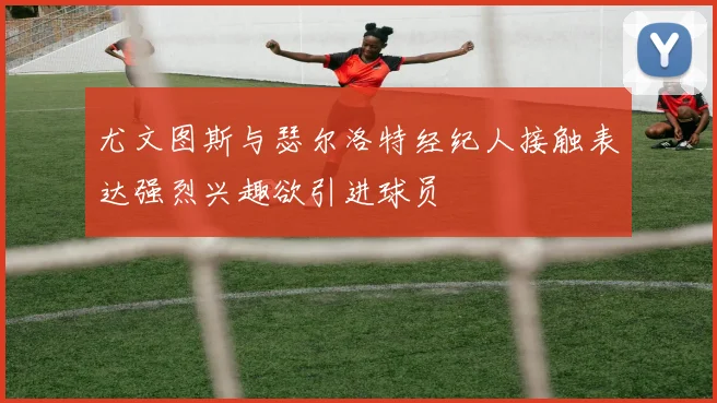 尤文图斯与瑟尔洛特经纪人接触表达强烈兴趣欲引进球员