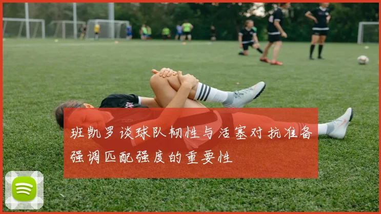 班凯罗谈球队韧性与活塞对抗准备强调匹配强度的重要性