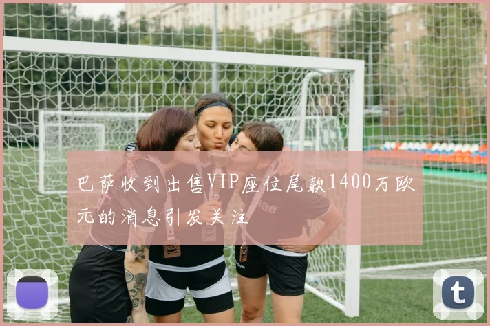 巴萨收到出售VIP座位尾款1400万欧元的消息引发关注