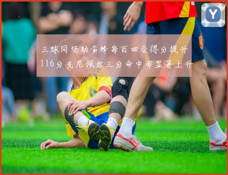 三球同场助黄蜂每百回合得分提升116分克尼佩尔三分命中率显著上升近10
