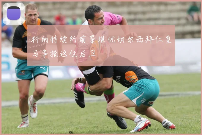 科纳特续约前景堪忧切尔西拜仁皇马争抢这位后卫